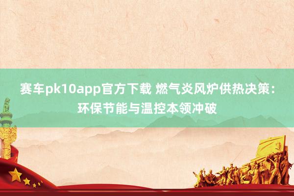 赛车pk10app官方下载 燃气炎风炉供热决策：环保节能与温控本领冲破