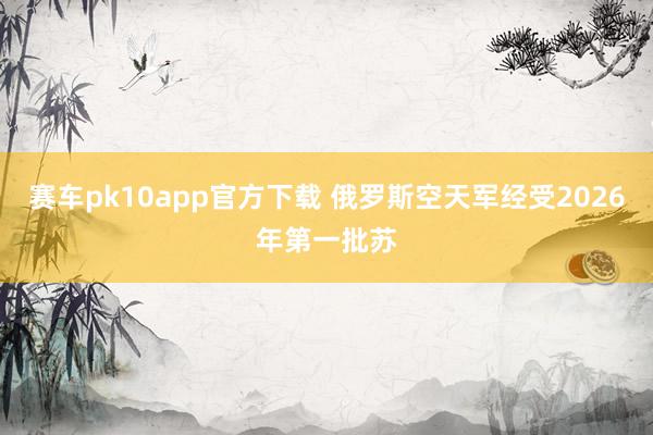赛车pk10app官方下载 俄罗斯空天军经受2026年第一批苏