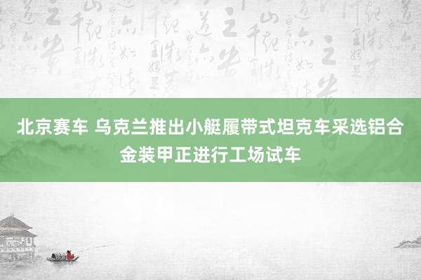 北京赛车 乌克兰推出小艇履带式坦克车采选铝合金装甲正进行工场试车