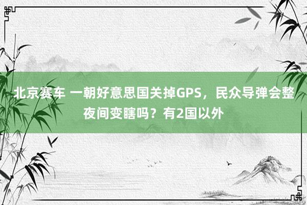 北京赛车 一朝好意思国关掉GPS，民众导弹会整夜间变瞎吗？有2国以外