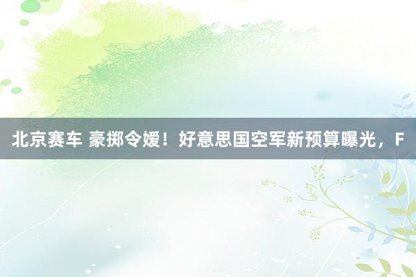 北京赛车 豪掷令嫒！好意思国空军新预算曝光，F