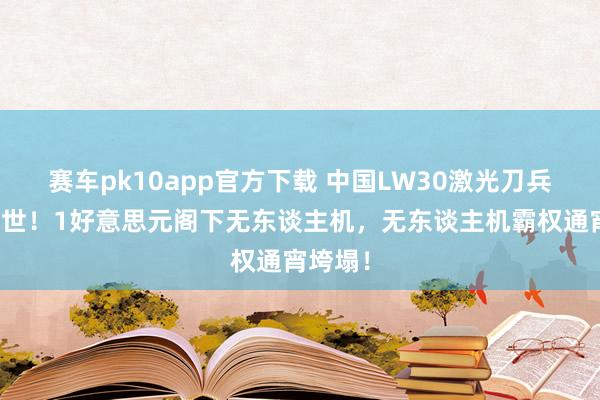 赛车pk10app官方下载 中国LW30激光刀兵横空出世！1好意思元阁下无东谈主机，无东谈主机霸权通宵垮塌！