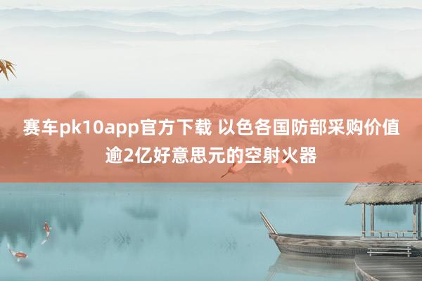 赛车pk10app官方下载 以色各国防部采购价值逾2亿好意思元的空射火器
