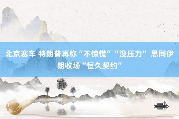 北京赛车 特朗普再称“不惊慌”“没压力” 思同伊朗收场“恒久契约”