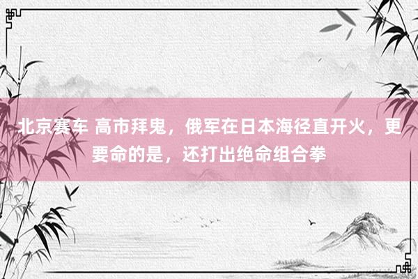 北京赛车 高市拜鬼，俄军在日本海径直开火，更要命的是，还打出绝命组合拳