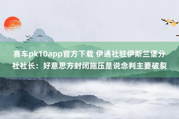 赛车pk10app官方下载 伊通社驻伊斯兰堡分社社长：好意思方封闭施压是说念判主要破裂