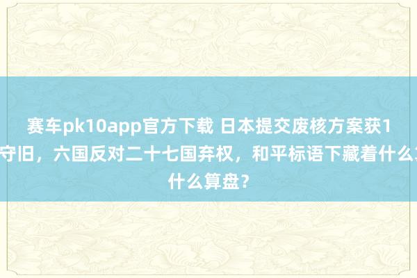 赛车pk10app官方下载 日本提交废核方案获147票守旧，六国反对二十七国弃权，和平标语下藏着什么算盘？