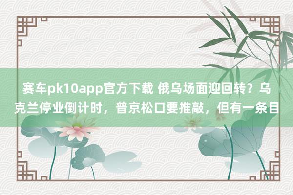 赛车pk10app官方下载 俄乌场面迎回转？乌克兰停业倒计时，普京松口要推敲，但有一条目