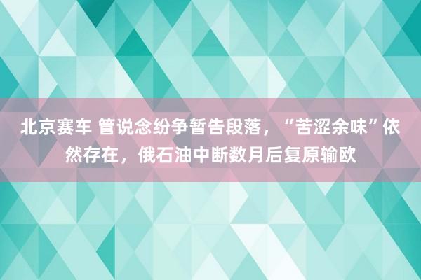 北京赛车 管说念纷争暂告段落，“苦涩余味”依然存在，俄石油中断数月后复原输欧