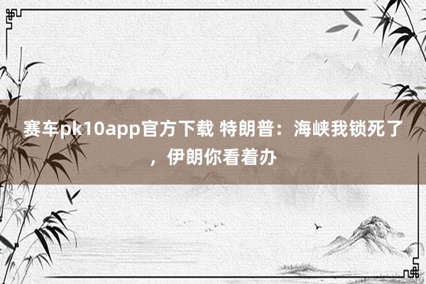 赛车pk10app官方下载 特朗普：海峡我锁死了，伊朗你看着办