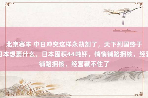 北京赛车 中日冲突这样永劫刻了，天下列国终于知说念了日本想要什么，日本囤积44吨钚，悄悄铺路拥核，经营藏不住了