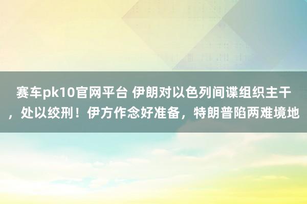 赛车pk10官网平台 伊朗对以色列间谍组织主干，处以绞刑！伊方作念好准备，特朗普陷两难境地