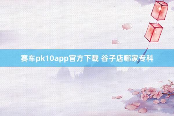 赛车pk10app官方下载 谷子店哪家专科