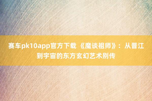 赛车pk10app官方下载 《魔谈祖师》：从晋江到宇宙的东方玄幻艺术别传