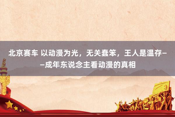 北京赛车 以动漫为光，无关蠢笨，王人是温存——成年东说念主看动漫的真相