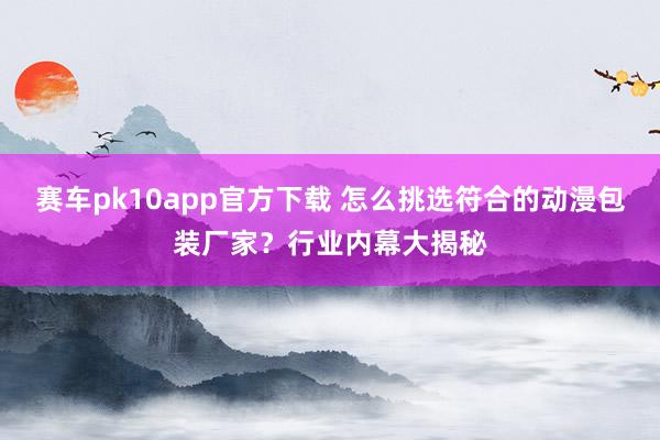 赛车pk10app官方下载 怎么挑选符合的动漫包装厂家？行业内幕大揭秘