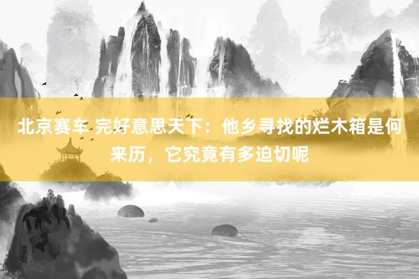 北京赛车 完好意思天下：他乡寻找的烂木箱是何来历，它究竟有多迫切呢