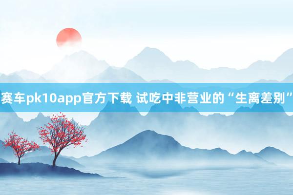 赛车pk10app官方下载 试吃中非营业的“生离差别”