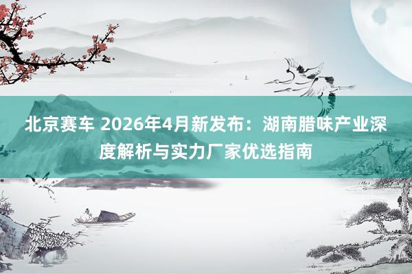 北京赛车 2026年4月新发布：湖南腊味产业深度解析与实力厂家优选指南