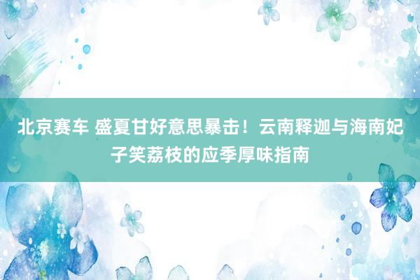 北京赛车 盛夏甘好意思暴击！云南释迦与海南妃子笑荔枝的应季厚味指南