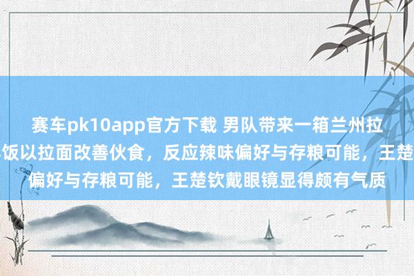 赛车pk10app官方下载 男队带来一箱兰州拉面被解读为吃不惯外洋饭以拉面改善伙食，反应辣味偏好与存粮可能，王楚钦戴眼镜显得颇有气质