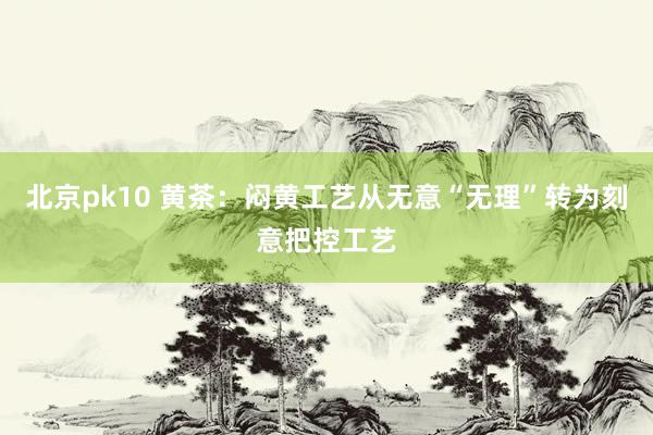 北京pk10 黄茶：闷黄工艺从无意“无理”转为刻意把控工艺