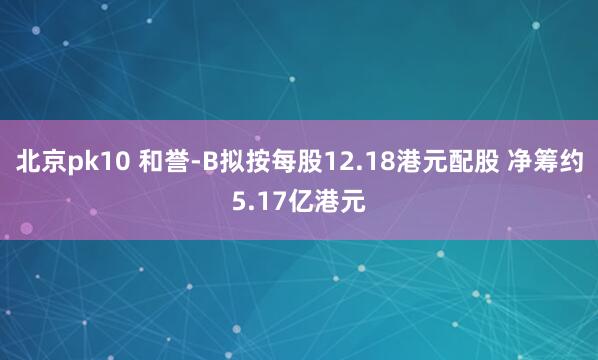北京pk10 和誉-B拟按每股12.18港元配股 净筹约5.17亿港元