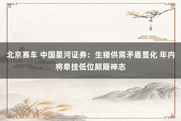 北京赛车 中国星河证券：生猪供需矛盾显化 年内将牵挂低位颠簸神志