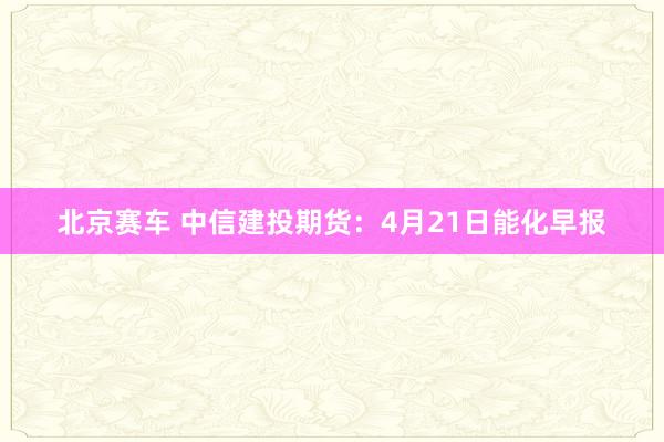 北京赛车 中信建投期货：4月21日能化早报