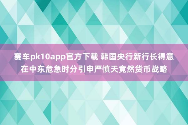 赛车pk10app官方下载 韩国央行新行长得意在中东危急时分引申严慎天竟然货币战略