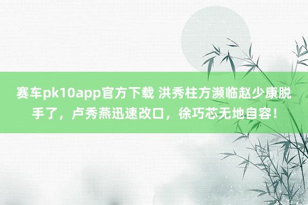 赛车pk10app官方下载 洪秀柱方濒临赵少康脱手了，卢秀燕迅速改口，徐巧芯无地自容！
