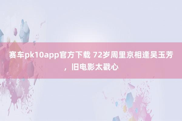 赛车pk10app官方下载 72岁周里京相逢吴玉芳，旧电影太戳心