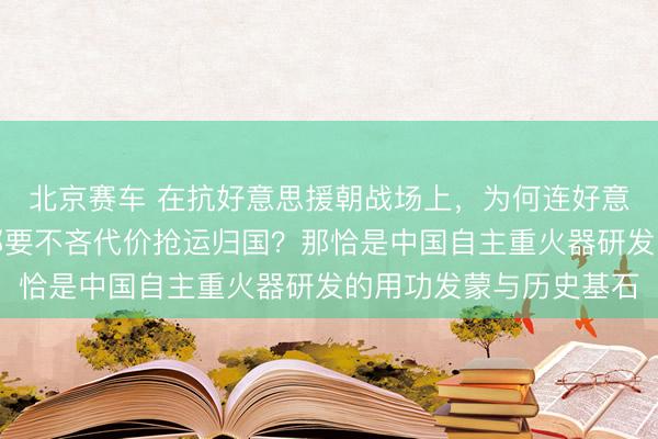 北京赛车 在抗好意思援朝战场上，为何连好意思军摈弃的坦克残毁都要不吝代价抢运归国？那恰是中国自主重火器研发的用功发蒙与历史基石