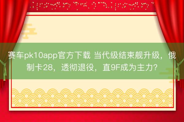 赛车pk10app官方下载 当代级结束舰升级，俄制卡28，透彻退役，直9F成为主力？