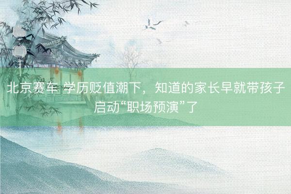 北京赛车 学历贬值潮下，知道的家长早就带孩子启动“职场预演”了