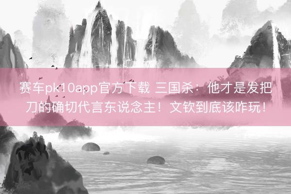 赛车pk10app官方下载 三国杀：他才是发把刀的确切代言东说念主！文钦到底该咋玩！