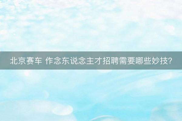 北京赛车 作念东说念主才招聘需要哪些妙技？