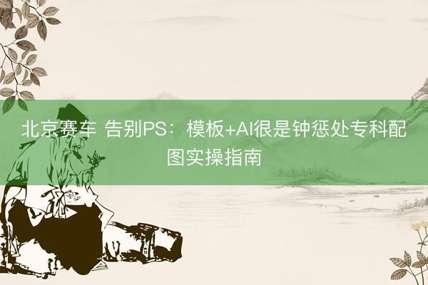 北京赛车 告别PS：模板+AI很是钟惩处专科配图实操指南