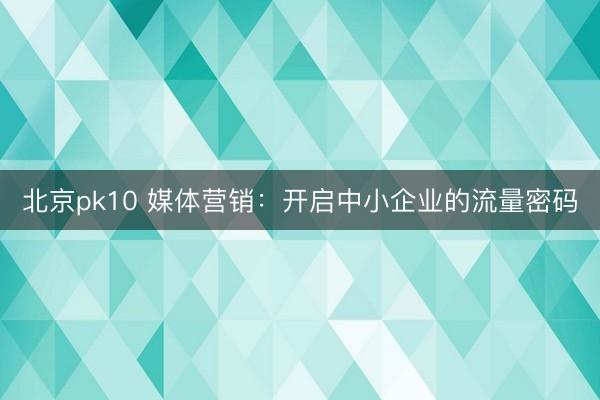 北京pk10 媒体营销：开启中小企业的流量密码
