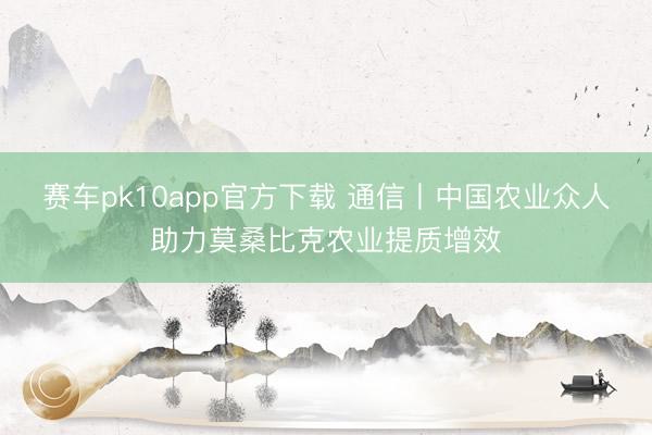 赛车pk10app官方下载 通信丨中国农业众人助力莫桑比克农业提质增效