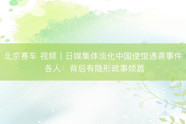 北京赛车 视频丨日媒集体淡化中国使馆遇袭事件 各人：背后有隐形政事烦嚣