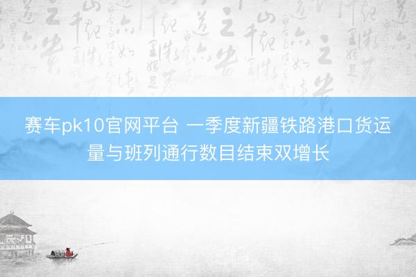 赛车pk10官网平台 一季度新疆铁路港口货运量与班列通行数目结束双增长