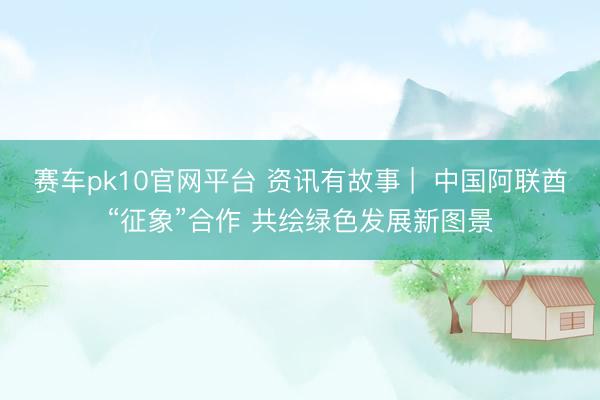 赛车pk10官网平台 资讯有故事 |  中国阿联酋“征象”合作 共绘绿色发展新图景