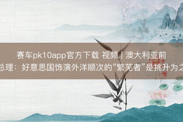 赛车pk10app官方下载 视频 | 澳大利亚前总理：好意思国饰演外洋顺次的“繁芜者”是挑升为之