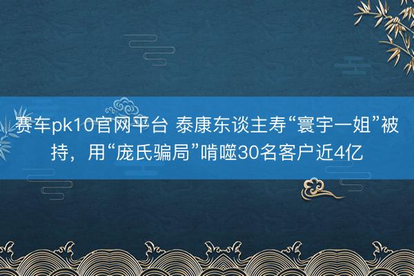 赛车pk10官网平台 泰康东谈主寿“寰宇一姐”被持，用“庞氏骗局”啃噬30名客户近4亿