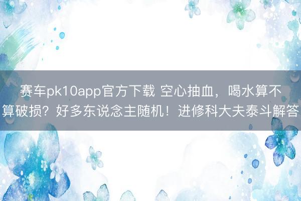 赛车pk10app官方下载 空心抽血，喝水算不算破损？好多东说念主随机！进修科大夫泰斗解答