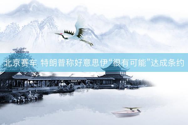北京赛车 特朗普称好意思伊“很有可能”达成条约