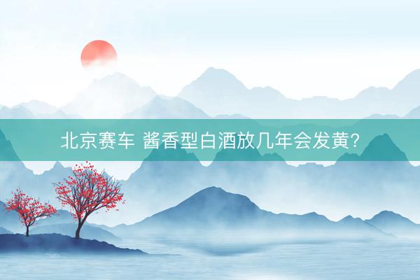 北京赛车 酱香型白酒放几年会发黄?