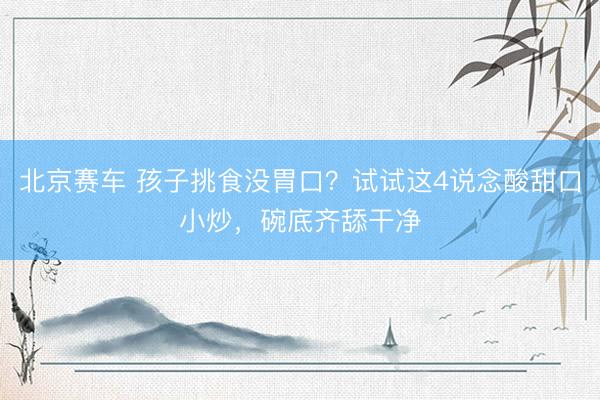 北京赛车 孩子挑食没胃口？试试这4说念酸甜口小炒，碗底齐舔干净